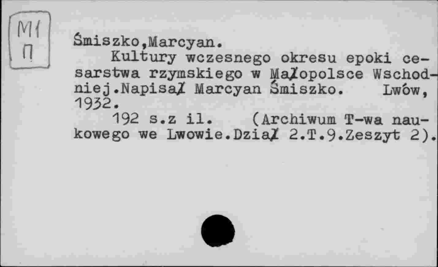 ﻿Smiszko,Marcyan.
Kultury wczesnego okresu epoki ce-sarstwa rzymskiego w Ma^opolsce Wschod niej.Napisa/ Marcyan ämiszko. Lw6w, 1932.
192 s.z il. (Archiwum T-wa nau-kowego we Lwov/ie.Dzia/ 2.T.9.Zeszyt 2)